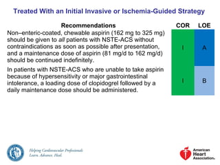 Treated With an Initial Invasive or Ischemia-Guided Strategy
Recommendations COR LOE
Non–enteric-coated, chewable aspirin (162 mg to 325 mg)
should be given to all patients with NSTE-ACS without
contraindications as soon as possible after presentation,
and a maintenance dose of aspirin (81 mg/d to 162 mg/d)
should be continued indefinitely.
I A
In patients with NSTE-ACS who are unable to take aspirin
because of hypersensitivity or major gastrointestinal
intolerance, a loading dose of clopidogrel followed by a
daily maintenance dose should be administered.
I B
 