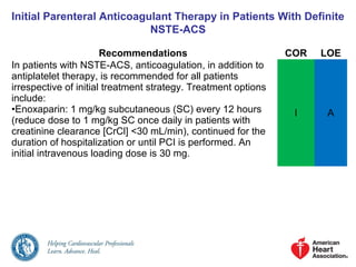 Initial Parenteral Anticoagulant Therapy in Patients With Definite
NSTE-ACS
Recommendations COR LOE
In patients with NSTE-ACS, anticoagulation, in addition to
antiplatelet therapy, is recommended for all patients
irrespective of initial treatment strategy. Treatment options
include:
•Enoxaparin: 1 mg/kg subcutaneous (SC) every 12 hours
(reduce dose to 1 mg/kg SC once daily in patients with
creatinine clearance [CrCl] <30 mL/min), continued for the
duration of hospitalization or until PCI is performed. An
initial intravenous loading dose is 30 mg.
I A
 