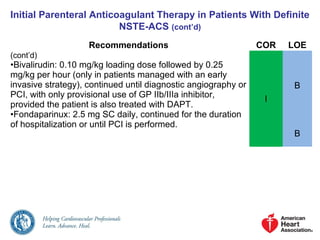 Initial Parenteral Anticoagulant Therapy in Patients With Definite
NSTE-ACS (cont’d)
Recommendations COR LOE
(cont’d)
•Bivalirudin: 0.10 mg/kg loading dose followed by 0.25
mg/kg per hour (only in patients managed with an early
invasive strategy), continued until diagnostic angiography or
PCI, with only provisional use of GP IIb/IIIa inhibitor,
provided the patient is also treated with DAPT.
•Fondaparinux: 2.5 mg SC daily, continued for the duration
of hospitalization or until PCI is performed.
I
B
B
 