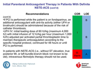 Initial Parenteral Anticoagulant Therapy in Patients With Definite
NSTE-ACS (cont’d)
Recommendations COR LOE
(cont’d)
•If PCI is performed while the patient is on fondaparinux, an
additional anticoagulant with anti-IIa activity (either UFH or
bivalirudin) should be administered because of the risk of
catheter thrombosis.
•UFH IV: initial loading dose of 60 IU/kg (maximum 4,000
IU) with initial infusion of 12 IU/kg per hour (maximum 1,000
IU/h) adjusted per activated partial thromboplastin time to
maintain therapeutic anticoagulation according to the
specific hospital protocol, continued for 48 hours or until
PCI is performed.
I
B
B
In patients with NSTE-ACS (i.e., without ST elevation, true
posterior MI, or left bundle-branch block not known to be
old), intravenous fibrinolytic therapy should not be used.
III:
Harm
A
 