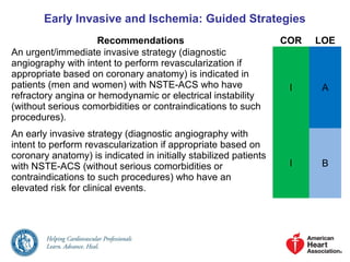 Early Invasive and Ischemia: Guided Strategies
Recommendations COR LOE
An urgent/immediate invasive strategy (diagnostic
angiography with intent to perform revascularization if
appropriate based on coronary anatomy) is indicated in
patients (men and women) with NSTE-ACS who have
refractory angina or hemodynamic or electrical instability
(without serious comorbidities or contraindications to such
procedures).
I A
An early invasive strategy (diagnostic angiography with
intent to perform revascularization if appropriate based on
coronary anatomy) is indicated in initially stabilized patients
with NSTE-ACS (without serious comorbidities or
contraindications to such procedures) who have an
elevated risk for clinical events.
I B
 