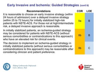 Early Invasive and Ischemia: Guided Strategies (cont’d)
Recommendations COR LOE
It is reasonable to choose an early invasive strategy (within
24 hours of admission) over a delayed invasive strategy
(within 25 to 72 hours) for initially stabilized high-risk
patients with NSTE-ACS. For those not at high/intermediate
risk, a delayed invasive approach is reasonable.
IIa B
In initially stabilized patients, an ischemia-guided strategy
may be considered for patients with NSTE-ACS (without
serious comorbidities or contraindications to this approach)
who have an elevated risk for clinical events.
IIb B
The decision to implement an ischemia-guided strategy in
initially stabilized patients (without serious comorbidities or
contraindications to this approach) may be reasonable after
considering clinician and patient preference.
IIb C
 