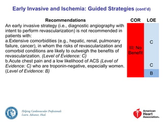 Early Invasive and Ischemia: Guided Strategies (cont’d)
Recommendations COR LOE
An early invasive strategy (i.e., diagnostic angiography with
intent to perform revascularization) is not recommended in
patients with:
a.Extensive comorbidities (e.g., hepatic, renal, pulmonary
failure, cancer), in whom the risks of revascularization and
comorbid conditions are likely to outweigh the benefits of
revascularization. (Level of Evidence: C)
b.Acute chest pain and a low likelihood of ACS (Level of
Evidence: C) who are troponin-negative, especially women.
(Level of Evidence: B)
III: No
Benefit
C
C
B
 