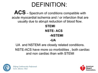 DEFINITION:
ACS – Spectrum of conditions compatible with
acute myocardial ischemia and / or infarction that are
usually due to abrupt reduction of blood flow.
STEMI
NSTE- ACS
-NSTEMI
-UA
UA and NSTEMI are closely related conditions.
NSTE-ACS have more co morbidities , both cardiac
and non cardiac than with STEMI
 