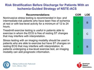 Risk Stratification Before Discharge for Patients With an
Ischemia-Guided Strategy of NSTE-ACS
Recommendations COR LOE
Noninvasive stress testing is recommended in low- and
intermediate-risk patients who have been free of ischemia
at rest or with low-level activity for a minimum of 12 to 24
hours.
I B
Treadmill exercise testing is useful in patients able to
exercise in whom the ECG is free of resting ST changes
that may interfere with interpretation.
I C
Stress testing with an imaging modality should be used in
patients who are able to exercise but have ST changes on
resting ECG that may interfere with interpretation. In
patients undergoing a low-level exercise test, an imaging
modality can add prognostic information.
I B
 