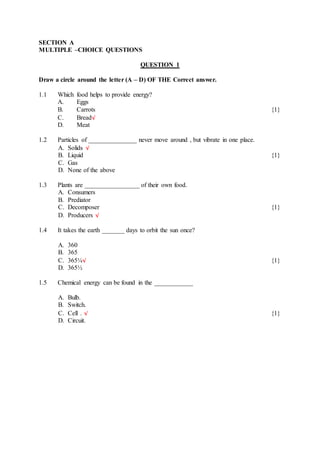 SECTION A
MULTIPLE –CHOICE QUESTIONS
QUESTION 1
Draw a circle around the letter (A – D) OF THE Correct answer.
1.1 Which food helps to provide energy?
A. Eggs
B. Carrots {1}
C. Bread√
D. Meat
1.2 Particles of _______________ never move around , but vibrate in one place.
A. Solids √
B. Liquid {1}
C. Gas
D. None of the above
1.3 Plants are _________________ of their own food.
A. Consumers
B. Prediator
C. Decomposer {1}
D. Producers √
1.4 It takes the earth _______ days to orbit the sun once?
A. 360
B. 365
C. 365¼√ {1}
D. 365½
1.5 Chemical energy can be found in the ____________
A. Bulb.
B. Switch.
C. Cell . √ {1}
D. Circuit.
 