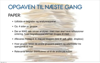 OPGAVEN TIL NÆSTE GANG
                       PAPER:
                        • Udfolde et begrebs- og analyseapparat
                        • Ca. 4 sider pr. gruppe
                        • Der er IKKE tale om en analyse - men man skal have refleksioner
                          omkring, hvad begrebsapparatet kan bruges til med

                        • Afleveres fredag d. 4. maj på bloggen (link til .pdf, gdoc, dropbox)
                        • Hver gruppe læser de andre gruppers papers og udarbejder tre
                          spørgsmål til hver

                        • Relevante tekster distribueres ud til de andre på holdet


Friday, April 13, 12
 
