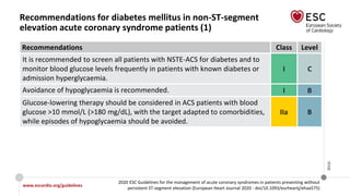 www.escardio.org/guidelines
2020 ESC Guidelines for the management of acute coronary syndromes in patients presenting without
persistent ST-segment elevation (European Heart Journal 2020 - doi/10.1093/eurheartj/ehaa575)
©ESC
Recommendations for diabetes mellitus in non-ST-segment
elevation acute coronary syndrome patients (1)
Recommendations Class Level
It is recommended to screen all patients with NSTE-ACS for diabetes and to
monitor blood glucose levels frequently in patients with known diabetes or
admission hyperglycaemia.
I C
Avoidance of hypoglycaemia is recommended. I B
Glucose-lowering therapy should be considered in ACS patients with blood
glucose >10 mmol/L (>180 mg/dL), with the target adapted to comorbidities,
while episodes of hypoglycaemia should be avoided.
IIa B
 
