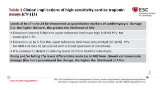 www.escardio.org/guidelines
2020 ESC Guidelines for the management of acute coronary syndromes in patients presenting without
persistent ST-segment elevation (European Heart Journal 2020 - doi/10.1093/eurheartj/ehaa575)
©ESC
Table 1 Clinical implications of high-sensitivity cardiac troponin
assays (cTn) (2)
Levels of hs-cTn should be interpreted as quantitative markers of cardiomyocyte damage
(i.e. the higher the level, the greater the likelihood of MI):
• Elevations beyond 5-fold the upper reference limit have high (>90%) PPV for
acute type 1 MI.
• Elevations up to 3-fold the upper reference limit have only limited (50–60%) PPV
for AMI and may be associated with a broad spectrum of conditions.
• It is common to detect circulating levels of cTn in healthy individuals.
Rising and/or falling cTn levels differentiate acute (as in MI) from chronic cardiomyocyte
damage (the more pronounced the change, the higher the likelihood of AMI).
 
