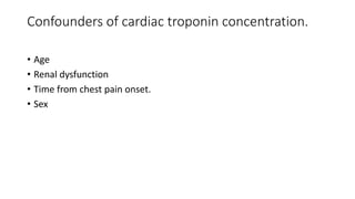 Confounders of cardiac troponin concentration.
• Age
• Renal dysfunction
• Time from chest pain onset.
• Sex
 