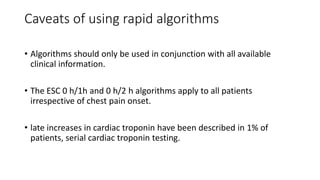 Caveats of using rapid algorithms
• Algorithms should only be used in conjunction with all available
clinical information.
• The ESC 0 h/1h and 0 h/2 h algorithms apply to all patients
irrespective of chest pain onset.
• late increases in cardiac troponin have been described in 1% of
patients, serial cardiac troponin testing.
 