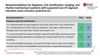 www.escardio.org/guidelines
2020 ESC Guidelines for the management of acute coronary syndromes in patients presenting without
persistent ST-segment elevation (European Heart Journal 2020 - doi/10.1093/eurheartj/ehaa575)
©ESC
Recommendations for diagnosis, risk stratification, imaging, and
rhythm monitoring in patients with suspected non-ST-segment
elevation acute coronary syndrome (1)
Recommendations Class Level
Diagnosis and risk stratification
It is recommended to base diagnosis and initial short-term risk stratification
on a combination of clinical history, symptoms, vital signs, other physical
findings, ECG, and laboratory results including hs-cTn.
I B
It is recommended to measure cardiac troponins with high-sensitivity assays
immediately after admission and obtain the results within 60 min of blood
sampling.
I B
It is recommended to obtain a 12-lead ECG within 10 min after first medical
contact and to have it immediately interpreted by an experienced physician.
I B
0 h = time of first blood test; 1 h, 2 h, 3 h = 1, 2, or 3 h after the first blood test.
 
