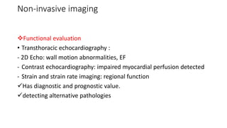 Non-invasive imaging
Functional evaluation
• Transthoracic echocardiography :
- 2D Echo: wall motion abnormalities, EF
- Contrast echocardiography: impaired myocardial perfusion detected
- Strain and strain rate imaging: regional function
Has diagnostic and prognostic value.
detecting alternative pathologies
 