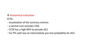  Anatomical evaluation
CCTA :
- visualization of the coronary arteries
- a normal scan excludes CAD.
- CCTA has a high NPV to exclude ACS
- For PTs with low-to-intermediate pre-test probability for ACS
 