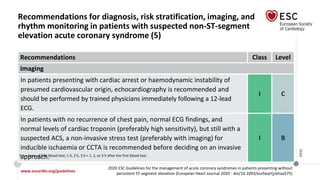 www.escardio.org/guidelines
2020 ESC Guidelines for the management of acute coronary syndromes in patients presenting without
persistent ST-segment elevation (European Heart Journal 2020 - doi/10.1093/eurheartj/ehaa575)
©ESC
Recommendations for diagnosis, risk stratification, imaging, and
rhythm monitoring in patients with suspected non-ST-segment
elevation acute coronary syndrome (5)
Recommendations Class Level
Imaging
In patients presenting with cardiac arrest or haemodynamic instability of
presumed cardiovascular origin, echocardiography is recommended and
should be performed by trained physicians immediately following a 12-lead
ECG.
I C
In patients with no recurrence of chest pain, normal ECG findings, and
normal levels of cardiac troponin (preferably high sensitivity), but still with a
suspected ACS, a non-invasive stress test (preferably with imaging) for
inducible ischaemia or CCTA is recommended before deciding on an invasive
approach.
I B
0 h = time of first blood test; 1 h, 2 h, 3 h = 1, 2, or 3 h after the first blood test.
 
