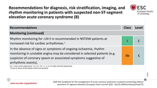 www.escardio.org/guidelines
2020 ESC Guidelines for the management of acute coronary syndromes in patients presenting without
persistent ST-segment elevation (European Heart Journal 2020 - doi/10.1093/eurheartj/ehaa575)
©ESC
Recommendations for diagnosis, risk stratification, imaging, and
rhythm monitoring in patients with suspected non-ST-segment
elevation acute coronary syndrome (8)
Recommendations Class Level
Monitoring (continued)
Rhythm monitoring for >24 h is recommended in NSTEMI patients at
increased risk for cardiac arrhythmias.c
I C
In the absence of signs or symptoms of ongoing ischaemia, rhythm
monitoring in unstable angina may be considered in selected patients (e.g.
suspicion of coronary spasm or associated symptoms suggestive of
arrhythmic events).
IIb C
0 h = time of first blood test; 1 h, 2 h, 3 h = 1, 2, or 3 h after the first blood test.
cIf one or more of the above criteria are present.
 