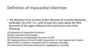 Definition of myocardial infarction
• the detection of an increase and/or decrease of a cardiac biomarker,
preferably (hs-cTn) T or I, with at least one value above the 99th
percentile of the upper reference limit and at least one of the
following:
(1) Symptoms of myocardial ischaemia.
(2) New ischaemic ECG changes.
(3) Development of pathological Q waves on ECG.
(4) Imaging evidence of loss of viable myocardium or new regional wall motion
abnormality in a pattern consistent with an ischaemic aetiology.
(5) Intracoronary thrombus detected on angiography or autopsy.
 