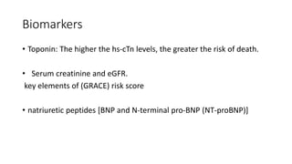 Biomarkers
• Toponin: The higher the hs-cTn levels, the greater the risk of death.
• Serum creatinine and eGFR.
key elements of (GRACE) risk score
• natriuretic peptides [BNP and N-terminal pro-BNP (NT-proBNP)]
 