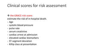 Clinical scores for risk assessment
 the GRACE risk score:
estimate the risk of in-hospital death.
- Age
- systolic blood pressure
- pulse rate
- serum creatinine
- cardiac arrest at admission
- elevated cardiac biomarkers
- ST-segment deviation
- Killip class at presentation
 