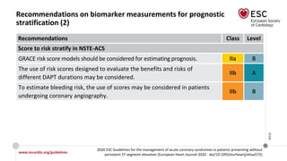 www.escardio.org/guidelines
2020 ESC Guidelines for the management of acute coronary syndromes in patients presenting without
persistent ST-segment elevation (European Heart Journal 2020 - doi/10.1093/eurheartj/ehaa575)
©ESC
Recommendations on biomarker measurements for prognostic
stratification (2)
Recommendations Class Level
Score to risk stratify in NSTE-ACS
GRACE risk score models should be considered for estimating prognosis. IIa B
The use of risk scores designed to evaluate the benefits and risks of
different DAPT durations may be considered.
IIb A
To estimate bleeding risk, the use of scores may be considered in patients
undergoing coronary angiography.
IIb B
 