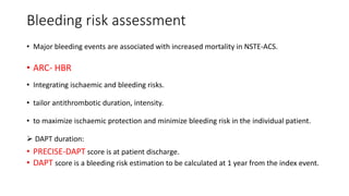 Bleeding risk assessment
• Major bleeding events are associated with increased mortality in NSTE-ACS.
• ARC- HBR
• Integrating ischaemic and bleeding risks.
• tailor antithrombotic duration, intensity.
• to maximize ischaemic protection and minimize bleeding risk in the individual patient.
 DAPT duration:
• PRECISE-DAPT score is at patient discharge.
• DAPT score is a bleeding risk estimation to be calculated at 1 year from the index event.
 