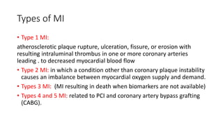 Types of MI
• Type 1 MI:
atherosclerotic plaque rupture, ulceration, fissure, or erosion with
resulting intraluminal thrombus in one or more coronary arteries
leading . to decreased myocardial blood flow
• Type 2 MI: in which a condition other than coronary plaque instability
causes an imbalance between myocardial oxygen supply and demand.
• Types 3 MI: (MI resulting in death when biomarkers are not available)
• Types 4 and 5 MI: related to PCI and coronary artery bypass grafting
(CABG).
 