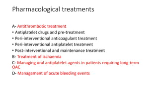 Pharmacological treatments
A- Antithrombotic treatment
• Antiplatelet drugs and pre-treatment
• Peri-interventional anticoagulant treatment
• Peri-interventional antiplatelet treatment
• Post-interventional and maintenance treatment
B- Treatment of ischaemia
C- Managing oral antiplatelet agents in patients requiring long-term
OAC
D- Management of acute bleeding events
 
