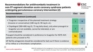 www.escardio.org/guidelines
2020 ESC Guidelines for the management of acute coronary syndromes in patients presenting without
persistent ST-segment elevation (European Heart Journal 2020 - doi/10.1093/eurheartj/ehaa575)
©ESC
Recommendations for antithrombotic treatment in
non-ST-segment elevation acute coronary syndrome patients
undergoing percutaneous coronary intervention (2)
Recommendations Class Level
Antiplatelet treatment (continued)
• Ticagrelor irrespective of the planned treatment strategy
(invasive or conservative) (180 mg LD, 90 mg b.i.d.).
I B
• Clopidogrel (300–600 mg LD, 75 mg daily dose), only when prasugrel or
ticagrelor are not available, cannot be tolerated, or are
contraindicated.
I C
Prasugrel should be considered in preference to ticagrelor for NSTE-ACS
patients who proceed to PCI.
IIa B
GP IIb/IIIa antagonists should be considered for bail-out if there is evidence
of no-reflow or a thrombotic complication.
IIa C
 