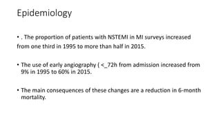 Epidemiology
• . The proportion of patients with NSTEMI in MI surveys increased
from one third in 1995 to more than half in 2015.
• The use of early angiography ( <_72h from admission increased from
9% in 1995 to 60% in 2015.
• The main consequences of these changes are a reduction in 6-month
mortality.
 