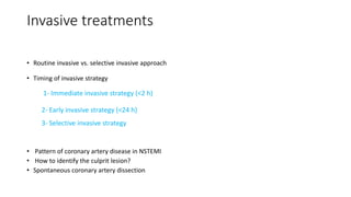 Invasive treatments
• Routine invasive vs. selective invasive approach
• Timing of invasive strategy
1- Immediate invasive strategy (<2 h)
2- Early invasive strategy (<24 h)
3- Selective invasive strategy
• Pattern of coronary artery disease in NSTEMI
• How to identify the culprit lesion?
• Spontaneous coronary artery dissection
 