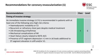 www.escardio.org/guidelines
2020 ESC Guidelines for the management of acute coronary syndromes in patients presenting without
persistent ST-segment elevation (European Heart Journal 2020 - doi/10.1093/eurheartj/ehaa575)
©ESC
Recommendations for coronary revascularization (1)
Recommendations Class Level
Timing of invasive strategy
An immediate invasive strategy (<2 h) is recommended in patients with at
least one of the following very-high-risk criteria:
• Haemodynamic instability or CS
• Recurrent or refractory chest pain despite medical treatment
• Life-threatening arrhythmias
• Mechanical complications of MI
• Heart failure clearly related to NSTE-ACS
• Presence of ST-segment depression >1 mm in ≥6 leads additional to
ST-segment elevation in aVR and/or V1.
I C
 