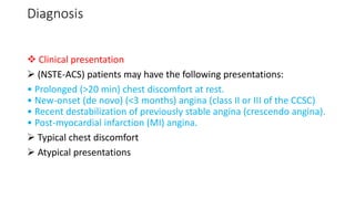 Diagnosis
 Clinical presentation
 (NSTE-ACS) patients may have the following presentations:
• Prolonged (>20 min) chest discomfort at rest.
• New-onset (de novo) (<3 months) angina (class II or III of the CCSC)
• Recent destabilization of previously stable angina (crescendo angina).
• Post-myocardial infarction (MI) angina.
 Typical chest discomfort
 Atypical presentations
 