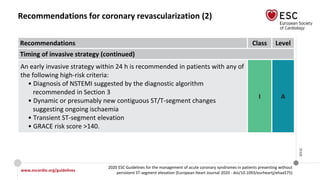 www.escardio.org/guidelines
2020 ESC Guidelines for the management of acute coronary syndromes in patients presenting without
persistent ST-segment elevation (European Heart Journal 2020 - doi/10.1093/eurheartj/ehaa575)
©ESC
Recommendations for coronary revascularization (2)
Recommendations Class Level
Timing of invasive strategy (continued)
An early invasive strategy within 24 h is recommended in patients with any of
the following high-risk criteria:
• Diagnosis of NSTEMI suggested by the diagnostic algorithm
recommended in Section 3
• Dynamic or presumably new contiguous ST/T-segment changes
suggesting ongoing ischaemia
• Transient ST-segment elevation
• GRACE risk score >140.
I A
 