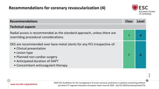 www.escardio.org/guidelines
2020 ESC Guidelines for the management of acute coronary syndromes in patients presenting without
persistent ST-segment elevation (European Heart Journal 2020 - doi/10.1093/eurheartj/ehaa575)
©ESC
Recommendations for coronary revascularization (4)
Recommendations Class Level
Technical aspects
Radial access is recommended as the standard approach, unless there are
overriding procedural considerations.
I A
DES are recommended over bare-metal stents for any PCI irrespective of:
• Clinical presentation
• Lesion type
• Planned non-cardiac surgery
• Anticipated duration of DAPT
• Concomitant anticoagulant therapy.
I A
 