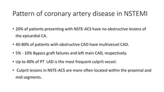 Pattern of coronary artery disease in NSTEMI
• 20% of patients presenting with NSTE-ACS have no obstructive lesions of
the epicardial CA.
• 40-80% of patients with obstructive CAD have multivessel CAD.
• 5% - 10% Bypass graft failures and left main CAD, respectively.
• Up to 40% of PT LAD is the most frequent culprit vessel.
• Culprit lesions in NSTE-ACS are more often located within the proximal and
mid segments.
 