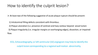 How to identify the culprit lesion?
 At least two of the following suggestive of acute plaque rupture should be present:
1) Intraluminal filling defects consistent with thrombus.
2) Plaque ulceration (i.e. presence of contrast and hazy contour beyond vessel lumen
3) Plaque irregularity (i.e. irregular margins or overhanging edges), dissection, or impaired
flow.
ECG, Echocardiography, or left ventricular (LV) angiogram may help to identify the
culprit lesion corresponding to a regional wall motion abnormality.
 