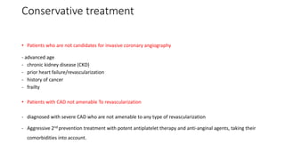 Conservative treatment
• Patients who are not candidates for invasive coronary angiography
- advanced age
- chronic kidney disease (CKD)
- prior heart failure/revascularization
- history of cancer
- frailty
• Patients with CAD not amenable To revascularization
- diagnosed with severe CAD who are not amenable to any type of revascularization
- Aggressive 2nd prevention treatment with potent antiplatelet therapy and anti-anginal agents, taking their
comorbidities into account.
 