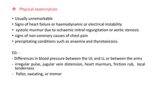  Physical examination
• Usually unremarkable
• Signs of heart failure or haemodynamic or electrical instability
• systolic murmur due to ischaemic mitral regurgitation or aortic stenosis
• signs of non-coronary causes of chest pain
• precipitating conditions such as anaemia and thyrotoxicosis.
EG: -
- Differences in blood pressure between the UL and LL or between the arms
- irregular pulse, jugular vein distension, heart murmurs, friction rub, local
tenderness
- Pallor, sweating, or tremor
 