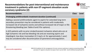 www.escardio.org/guidelines
2020 ESC Guidelines for the management of acute coronary syndromes in patients presenting without
persistent ST-segment elevation (European Heart Journal 2020 - doi/10.1093/eurheartj/ehaa575)
©ESC
Recommendations for post-interventional and maintenance
treatment in patients with non-ST-segment elevation acute
coronary syndrome (2)
Recommendations Class Level
Prolonging antithrombotic treatment duration (continued)
Adding a second antithrombotic agent to aspirin for extended long-term
secondary prevention may be considered in patients with moderately
increased risk of ischaemic events and without increased risk of major or life-
threatening bleeding (see Tables 8 and 9 for options).
IIb A
In ACS patients with no prior stroke/transient ischaemic attack who are at
high ischaemic risk and low bleeding risk and are receiving aspirin and
clopidogrel, low-dose rivaroxaban (2.5 mg b.i.d. for approximately 1 year)
may be considered after discontinuation of parenteral anticoagulation.
IIb B
 