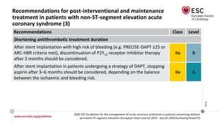 www.escardio.org/guidelines
2020 ESC Guidelines for the management of acute coronary syndromes in patients presenting without
persistent ST-segment elevation (European Heart Journal 2020 - doi/10.1093/eurheartj/ehaa575)
©ESC
Recommendations for post-interventional and maintenance
treatment in patients with non-ST-segment elevation acute
coronary syndrome (3)
Recommendations Class Level
Shortening antithrombotic treatment duration
After stent implantation with high risk of bleeding (e.g. PRECISE-DAPT ≥25 or
ARC-HBR criteria met), discontinuation of P2Y12 receptor inhibitor therapy
after 3 months should be considered.
IIa B
After stent implantation in patients undergoing a strategy of DAPT, stopping
aspirin after 3–6 months should be considered, depending on the balance
between the ischaemic and bleeding risk.
IIa A
 