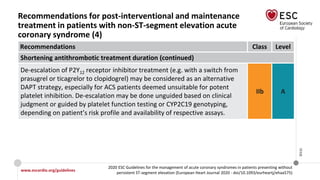 www.escardio.org/guidelines
2020 ESC Guidelines for the management of acute coronary syndromes in patients presenting without
persistent ST-segment elevation (European Heart Journal 2020 - doi/10.1093/eurheartj/ehaa575)
©ESC
Recommendations for post-interventional and maintenance
treatment in patients with non-ST-segment elevation acute
coronary syndrome (4)
Recommendations Class Level
Shortening antithrombotic treatment duration (continued)
De-escalation of P2Y12 receptor inhibitor treatment (e.g. with a switch from
prasugrel or ticagrelor to clopidogrel) may be considered as an alternative
DAPT strategy, especially for ACS patients deemed unsuitable for potent
platelet inhibition. De-escalation may be done unguided based on clinical
judgment or guided by platelet function testing or CYP2C19 genotyping,
depending on patient’s risk profile and availability of respective assays.
IIb A
 