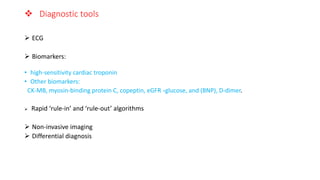  Diagnostic tools
 ECG
 Biomarkers:
• high-sensitivity cardiac troponin
• Other biomarkers:
CK-MB, myosin-binding protein C, copeptin, eGFR ،glucose, and (BNP), D-dimer.
 Rapid ‘rule-in’ and ‘rule-out’ algorithms
 Non-invasive imaging
 Differential diagnosis
 