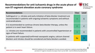 www.escardio.org/guidelines
2020 ESC Guidelines for the management of acute coronary syndromes in patients presenting without
persistent ST-segment elevation (European Heart Journal 2020 - doi/10.1093/eurheartj/ehaa575)
©ESC
Recommendations for anti-ischaemic drugs in the acute phase of
non-ST-segment elevation acute coronary syndrome
Recommendations Class Level
Sublingual or i.v. nitrates and early initiation of beta-blocker treatment are
recommended in patients with ongoing ischaemic symptoms and without
contraindications.
I C
It is recommended to continue chronic beta-blocker therapy, unless the
patient is in overt heart failure.
I C
i.v. nitrates are recommended in patients with uncontrolled hypertension or
signs of heart failure.
I C
In patients with suspected/confirmed vasospastic angina, calcium channel
blockers and nitrates should be considered and beta-blockers avoided. IIa B
 