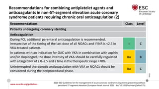 www.escardio.org/guidelines
2020 ESC Guidelines for the management of acute coronary syndromes in patients presenting without
persistent ST-segment elevation (European Heart Journal 2020 - doi/10.1093/eurheartj/ehaa575)
©ESC
Recommendations for combining antiplatelet agents and
anticoagulants in non-ST-segment elevation acute coronary
syndrome patients requiring chronic oral anticoagulation (2)
Recommendations Class Level
Patients undergoing coronary stenting
Anticoagulation
During PCI, additional parenteral anticoagulation is recommended,
irrespective of the timing of the last dose of all NOACs and if INR is <2.5 in
VKA-treated patients.
I C
In patients with an indication for OAC with VKA in combination with aspirin
and/or clopidogrel, the dose intensity of VKA should be carefully regulated
with a target INR of 2.0–2.5 and a time in the therapeutic range >70%.
IIa B
Uninterrupted therapeutic anticoagulation with VKA or NOACs should be
considered during the periprocedural phase.
IIa C
 