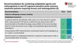 www.escardio.org/guidelines
2020 ESC Guidelines for the management of acute coronary syndromes in patients presenting without
persistent ST-segment elevation (European Heart Journal 2020 - doi/10.1093/eurheartj/ehaa575)
©ESC
Recommendations for combining antiplatelet agents and
anticoagulants in non-ST-segment elevation acute coronary
syndrome patients requiring chronic oral anticoagulation (3)
Recommendations Class Level
Patients undergoing coronary stenting
Antiplatelet treatment
In patients with AF and CHA2DS2-VASc score ≥1 in men and ≥2 in women,
after a short period of TAT (up to 1 week from the acute event), DAT is
recommended as the default strategy using a NOAC at the recommended
dose for stroke prevention and a single oral antiplatelet agent (preferably
clopidogrel).
I A
Periprocedural DAPT administration consisting of aspirin and clopidogrel up
to 1 week is recommended.
I A
Discontinuation of antiplatelet treatment in patients treated with an OAC is
recommended after 12 months.
I B
 