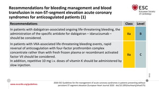 www.escardio.org/guidelines
2020 ESC Guidelines for the management of acute coronary syndromes in patients presenting without
persistent ST-segment elevation (European Heart Journal 2020 - doi/10.1093/eurheartj/ehaa575)
©ESC
Recommendations for bleeding management and blood
transfusion in non-ST-segment elevation acute coronary
syndromes for anticoagulated patients (1)
Recommendations Class Level
In patients with dabigatran-associated ongoing life-threatening bleeding, the
administration of the specific antidote for dabigatran – idarucizumab –
should be considered.
IIa B
In patients with VKA-associated life-threatening bleeding events, rapid
reversal of anticoagulation with four-factor prothrombin complex
concentrate rather than with fresh frozen plasma or recombinant activated
factor VII should be considered.
In addition, repetitive 10 mg i.v. doses of vitamin K should be administered by
slow injection.
IIa C
 