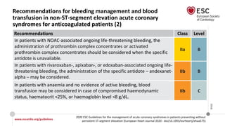 www.escardio.org/guidelines
2020 ESC Guidelines for the management of acute coronary syndromes in patients presenting without
persistent ST-segment elevation (European Heart Journal 2020 - doi/10.1093/eurheartj/ehaa575)
©ESC
Recommendations for bleeding management and blood
transfusion in non-ST-segment elevation acute coronary
syndromes for anticoagulated patients (2)
Recommendations Class Level
In patients with NOAC-associated ongoing life-threatening bleeding, the
administration of prothrombin complex concentrates or activated
prothrombin complex concentrates should be considered when the specific
antidote is unavailable.
IIa B
In patients with rivaroxaban-, apixaban-, or edoxaban-associated ongoing life-
threatening bleeding, the administration of the specific antidote – andexanet-
alpha – may be considered.
IIb B
In patients with anaemia and no evidence of active bleeding, blood
transfusion may be considered in case of compromised haemodynamic
status, haematocrit <25%, or haemoglobin level <8 g/dL.
IIb C
 
