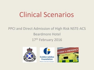 Clinical Scenarios
PPCI and Direct Admission of High Risk NSTE-ACS
Beardmore Hotel
17th February 2016
 