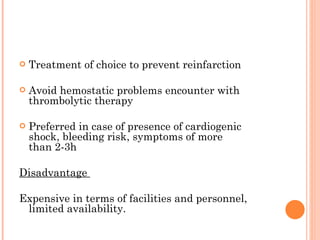 Treatment of choice to prevent reinfarction Avoid hemostatic problems encounter with thrombolytic therapy Preferred in case of presence of cardiogenic shock, bleeding risk, symptoms of more than 2-3h  Disadvantage  Expensive in terms of facilities and personnel, limited availability. 