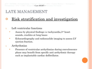 LATE MANAGEMENT Risk stratification and investigation Left ventricular functions Assess by physical findings i.e tachycardia,3 rd  heart sounds, crackles at lung bases Echocardiography and radionuclide imaging to assess LV ejection fraction.  Arrhythmias Presence of ventricular arrhythmias during convalescence phase may benefit from specific anti arrhythmic therapy such as implantable cardiac defibrillator. ACS > NSTEMI > Pathophysiology > Clinical > Physical > ECG > Cardiac Markers  > Emergency > Thrombolysis > PCI > CABG > Hospital  > Late MGMT >  Secondary Prevention 
